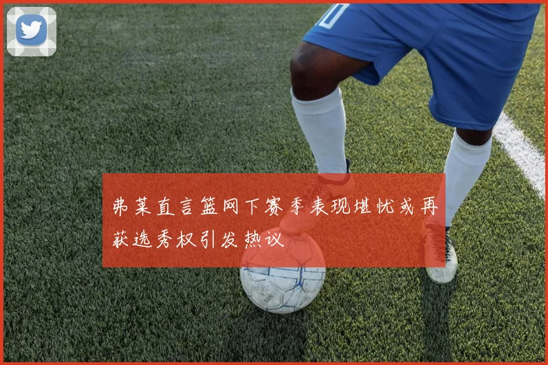 弗莱直言篮网下赛季表现堪忧或再获选秀权引发热议